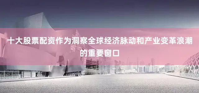 十大股票配资作为洞察全球经济脉动和产业变革浪潮的重要窗口