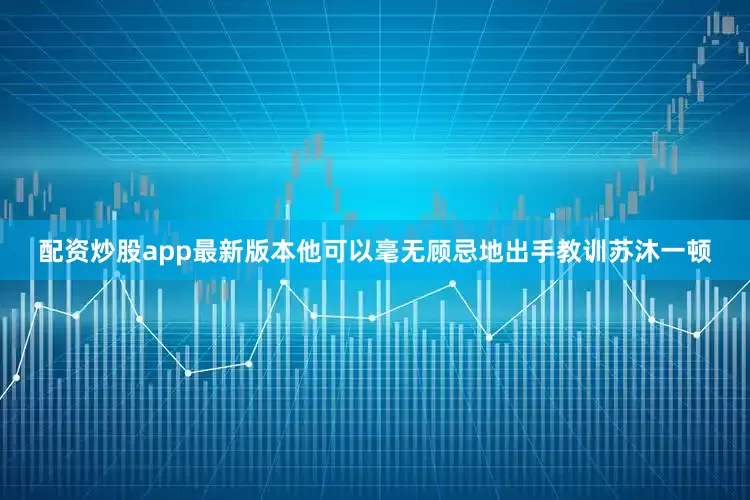 配资炒股app最新版本他可以毫无顾忌地出手教训苏沐一顿