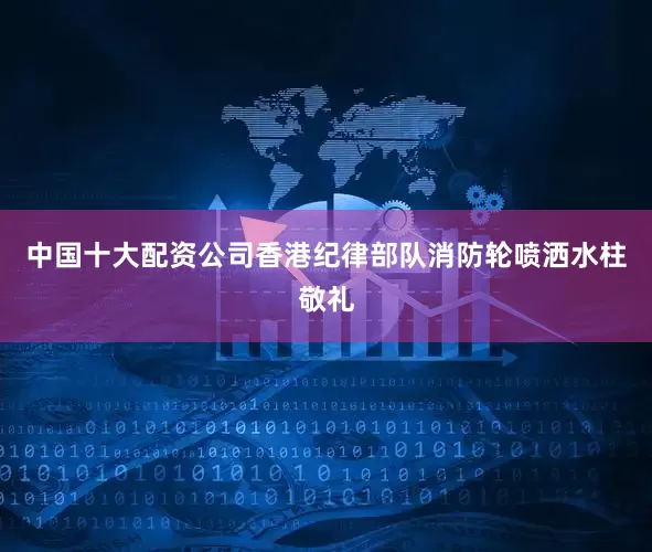 中国十大配资公司香港纪律部队消防轮喷洒水柱敬礼