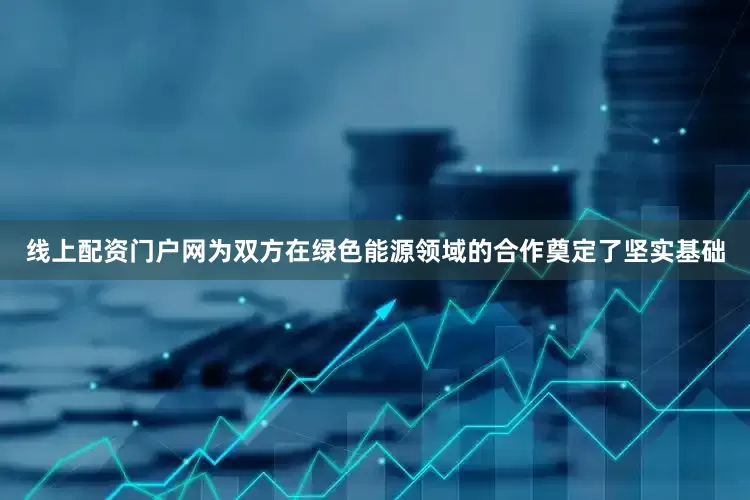 线上配资门户网为双方在绿色能源领域的合作奠定了坚实基础