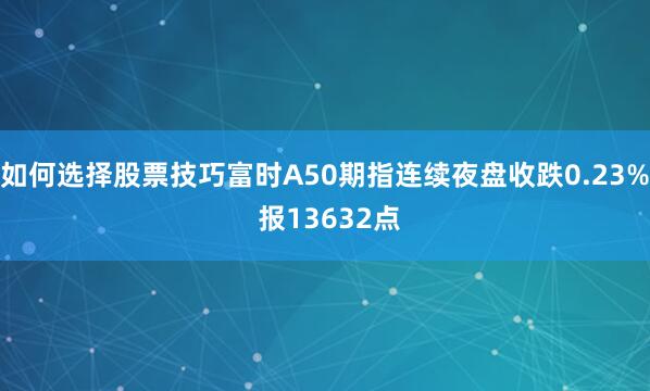 如何选择股票技巧富时A50期指连续夜盘收跌0.23% 报13632点