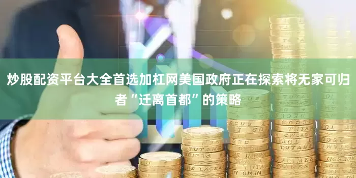 炒股配资平台大全首选加杠网美国政府正在探索将无家可归者“迁离首都”的策略